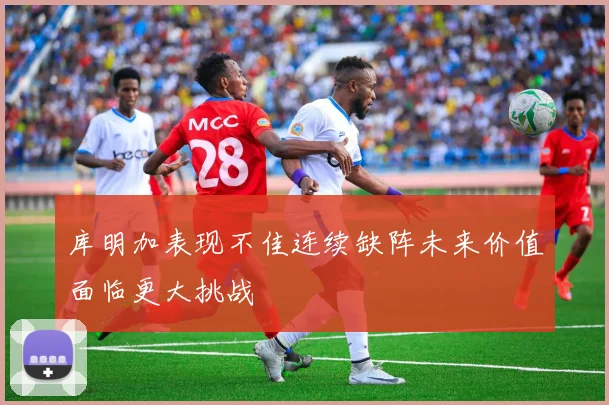 库明加表现不佳连续缺阵未来价值面临更大挑战