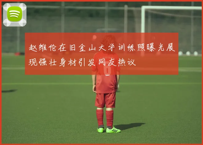 赵维伦在旧金山大学训练照曝光展现强壮身材引发网友热议