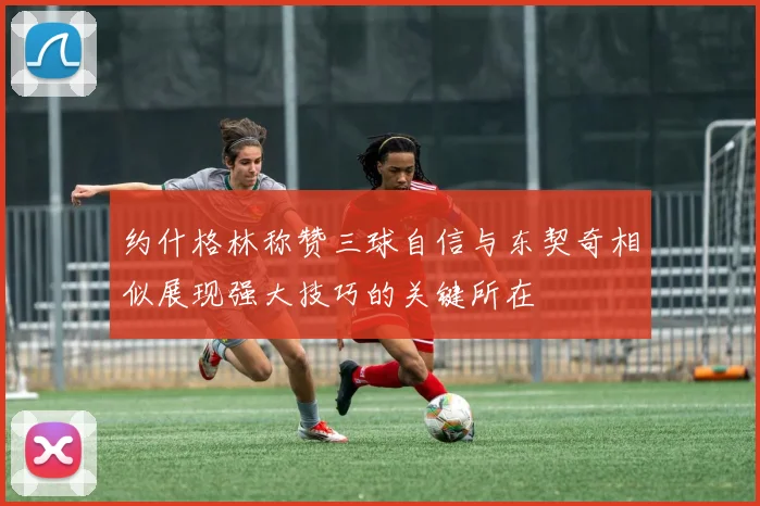 约什格林称赞三球自信与东契奇相似展现强大技巧的关键所在