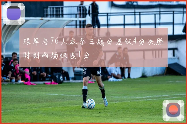 绿军与76人本季三战分差仅4分决胜时刻两场仅差1分