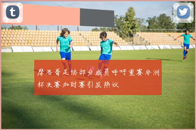 摩洛哥足协部分成员呼吁重赛非洲杯决赛加时赛引发热议