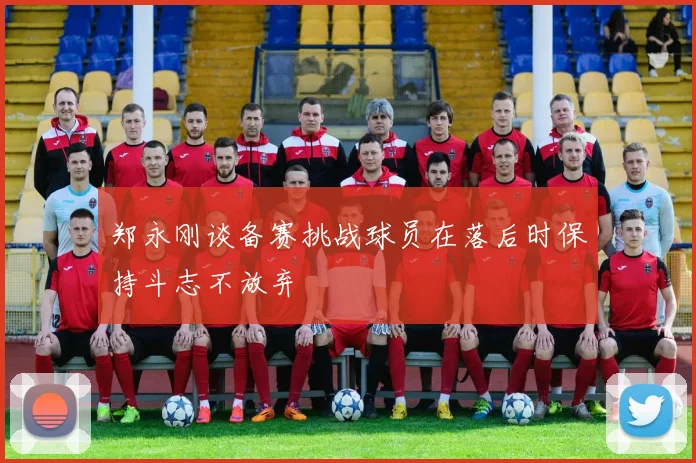 郑永刚谈备赛挑战球员在落后时保持斗志不放弃