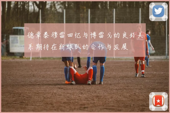 德章泰穆雷回忆与博雷戈的良好关系期待在新球队的合作与发展