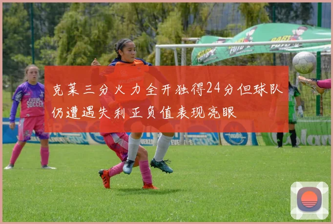 克莱三分火力全开独得24分但球队仍遭遇失利正负值表现亮眼