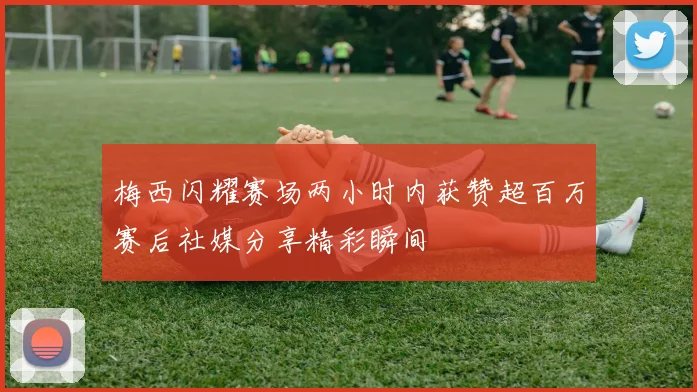 梅西闪耀赛场两小时内获赞超百万赛后社媒分享精彩瞬间