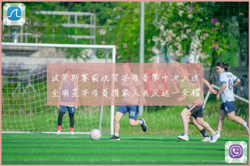 波蒂斯赛前祝贺字母哥第十次入选全明星字母哥携家人共庆这一荣耀时刻