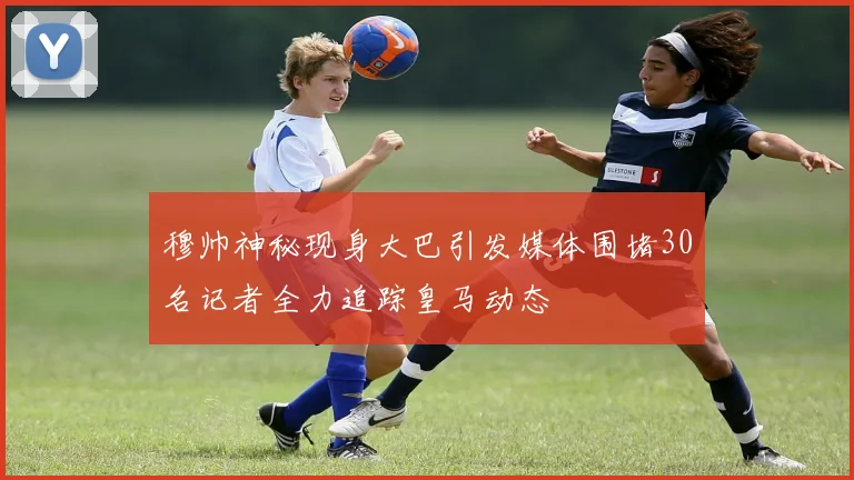 穆帅神秘现身大巴引发媒体围堵30名记者全力追踪皇马动态