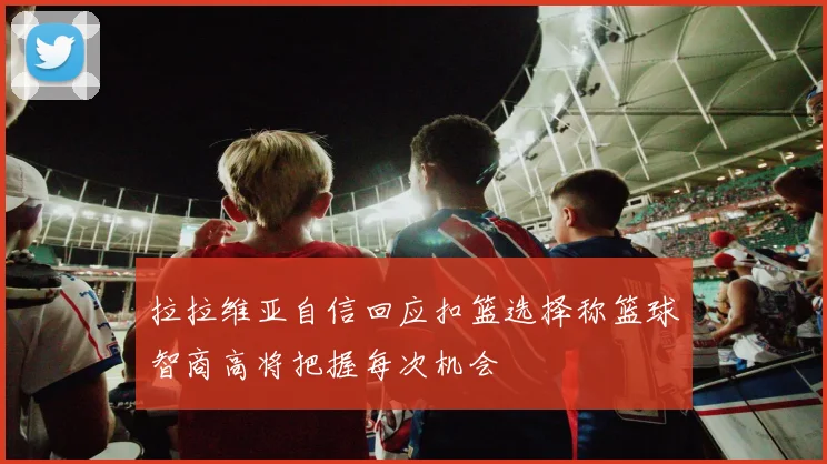 拉拉维亚自信回应扣篮选择称篮球智商高将把握每次机会