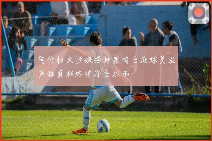 阿什拉夫涉嫌强奸案将出庭球员发声称真相终将浮出水面