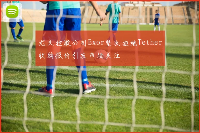 尤文控股公司Exor坚决拒绝Tether收购报价引发市场关注
