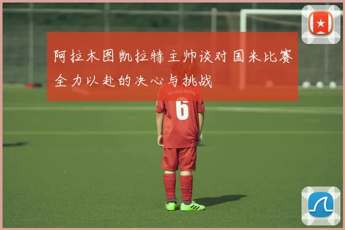 阿拉木图凯拉特主帅谈对国米比赛全力以赴的决心与挑战