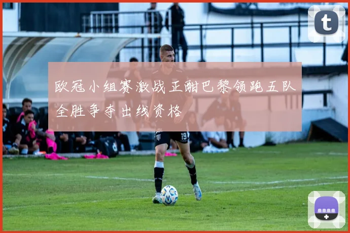 欧冠小组赛激战正酣巴黎领跑五队全胜争夺出线资格